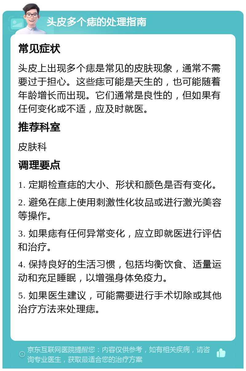 头皮多个痣的处理指南 常见症状 头皮上出现多个痣是常见的皮肤现象，通常不需要过于担心。这些痣可能是天生的，也可能随着年龄增长而出现。它们通常是良性的，但如果有任何变化或不适，应及时就医。 推荐科室 皮肤科 调理要点 1. 定期检查痣的大小、形状和颜色是否有变化。 2. 避免在痣上使用刺激性化妆品或进行激光美容等操作。 3. 如果痣有任何异常变化，应立即就医进行评估和治疗。 4. 保持良好的生活习惯，包括均衡饮食、适量运动和充足睡眠，以增强身体免疫力。 5. 如果医生建议，可能需要进行手术切除或其他治疗方法来处理痣。