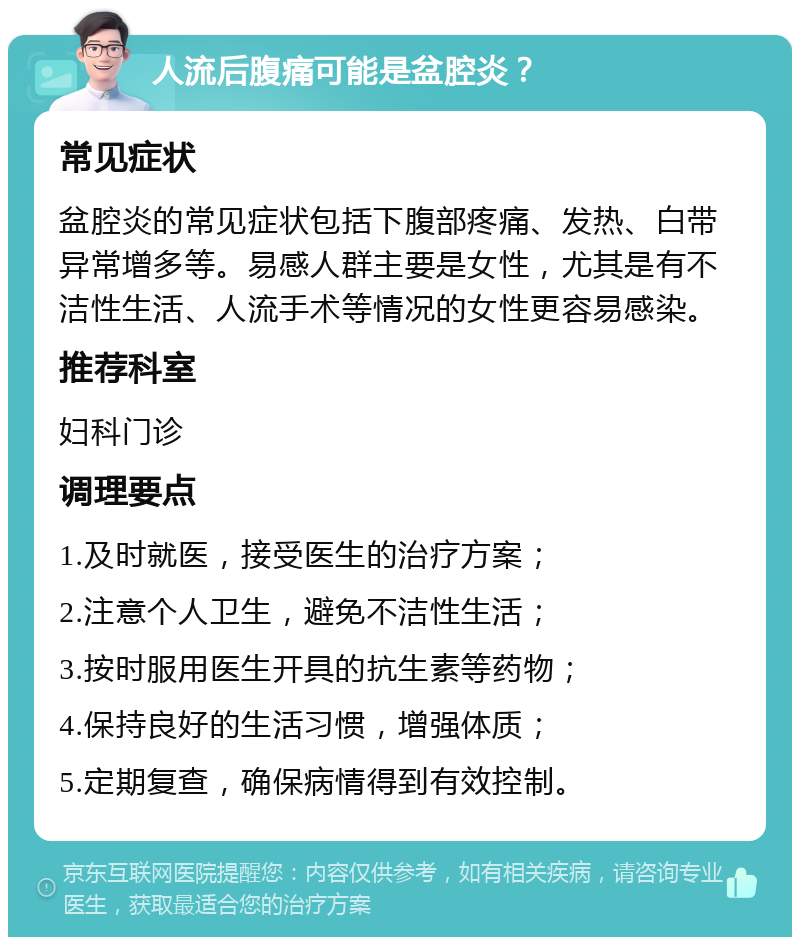 人流后腹痛可能是盆腔炎？ 常见症状 盆腔炎的常见症状包括下腹部疼痛、发热、白带异常增多等。易感人群主要是女性，尤其是有不洁性生活、人流手术等情况的女性更容易感染。 推荐科室 妇科门诊 调理要点 1.及时就医，接受医生的治疗方案； 2.注意个人卫生，避免不洁性生活； 3.按时服用医生开具的抗生素等药物； 4.保持良好的生活习惯，增强体质； 5.定期复查，确保病情得到有效控制。