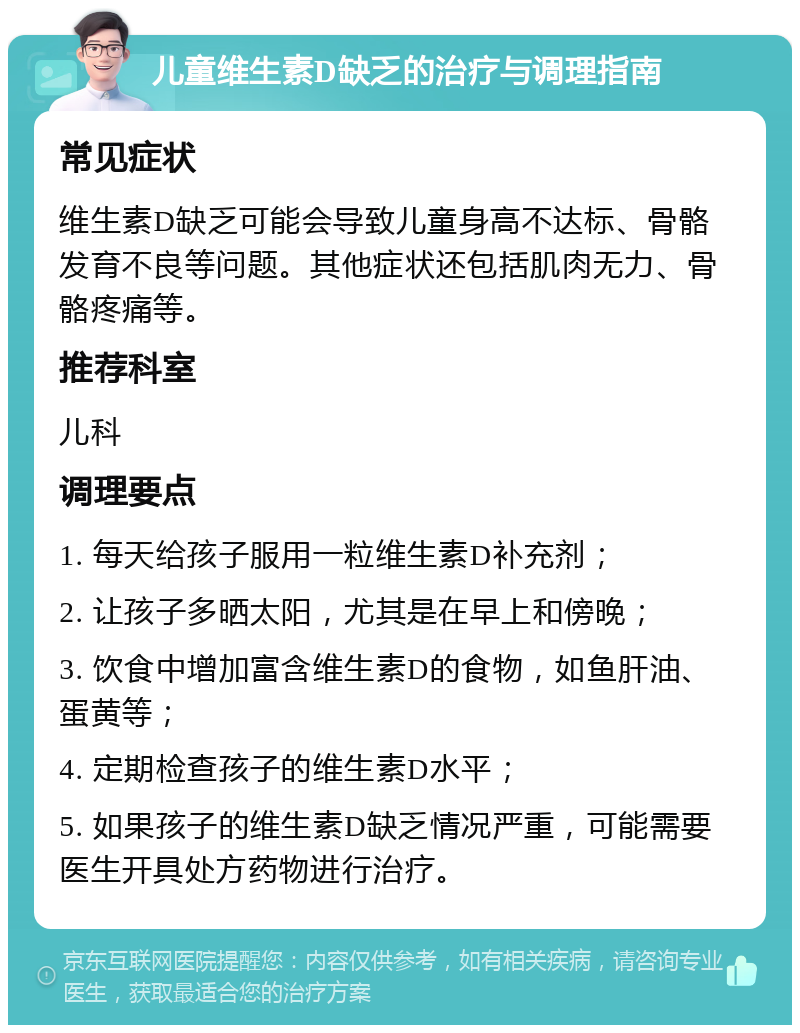 儿童维生素D缺乏的治疗与调理指南 常见症状 维生素D缺乏可能会导致儿童身高不达标、骨骼发育不良等问题。其他症状还包括肌肉无力、骨骼疼痛等。 推荐科室 儿科 调理要点 1. 每天给孩子服用一粒维生素D补充剂； 2. 让孩子多晒太阳，尤其是在早上和傍晚； 3. 饮食中增加富含维生素D的食物，如鱼肝油、蛋黄等； 4. 定期检查孩子的维生素D水平； 5. 如果孩子的维生素D缺乏情况严重，可能需要医生开具处方药物进行治疗。