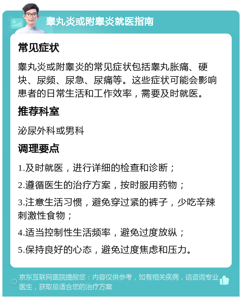 睾丸炎或附睾炎就医指南 常见症状 睾丸炎或附睾炎的常见症状包括睾丸胀痛、硬块、尿频、尿急、尿痛等。这些症状可能会影响患者的日常生活和工作效率，需要及时就医。 推荐科室 泌尿外科或男科 调理要点 1.及时就医，进行详细的检查和诊断； 2.遵循医生的治疗方案，按时服用药物； 3.注意生活习惯，避免穿过紧的裤子，少吃辛辣刺激性食物； 4.适当控制性生活频率，避免过度放纵； 5.保持良好的心态，避免过度焦虑和压力。