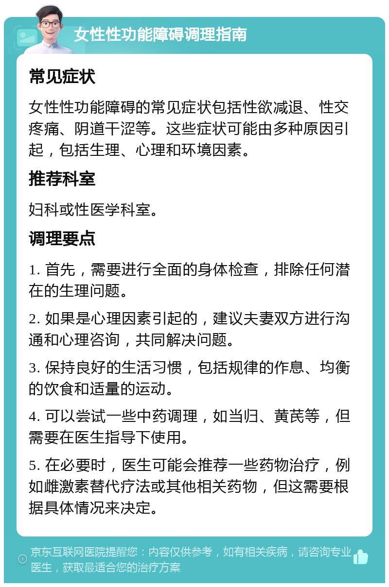 女性性功能障碍调理指南 常见症状 女性性功能障碍的常见症状包括性欲减退、性交疼痛、阴道干涩等。这些症状可能由多种原因引起，包括生理、心理和环境因素。 推荐科室 妇科或性医学科室。 调理要点 1. 首先，需要进行全面的身体检查，排除任何潜在的生理问题。 2. 如果是心理因素引起的，建议夫妻双方进行沟通和心理咨询，共同解决问题。 3. 保持良好的生活习惯，包括规律的作息、均衡的饮食和适量的运动。 4. 可以尝试一些中药调理，如当归、黄芪等，但需要在医生指导下使用。 5. 在必要时，医生可能会推荐一些药物治疗，例如雌激素替代疗法或其他相关药物，但这需要根据具体情况来决定。