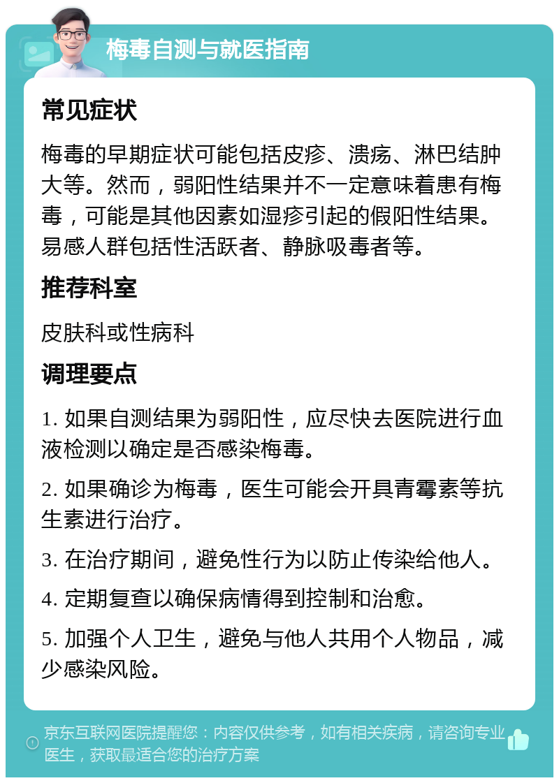 梅毒自测与就医指南 常见症状 梅毒的早期症状可能包括皮疹、溃疡、淋巴结肿大等。然而，弱阳性结果并不一定意味着患有梅毒，可能是其他因素如湿疹引起的假阳性结果。易感人群包括性活跃者、静脉吸毒者等。 推荐科室 皮肤科或性病科 调理要点 1. 如果自测结果为弱阳性，应尽快去医院进行血液检测以确定是否感染梅毒。 2. 如果确诊为梅毒，医生可能会开具青霉素等抗生素进行治疗。 3. 在治疗期间，避免性行为以防止传染给他人。 4. 定期复查以确保病情得到控制和治愈。 5. 加强个人卫生，避免与他人共用个人物品，减少感染风险。