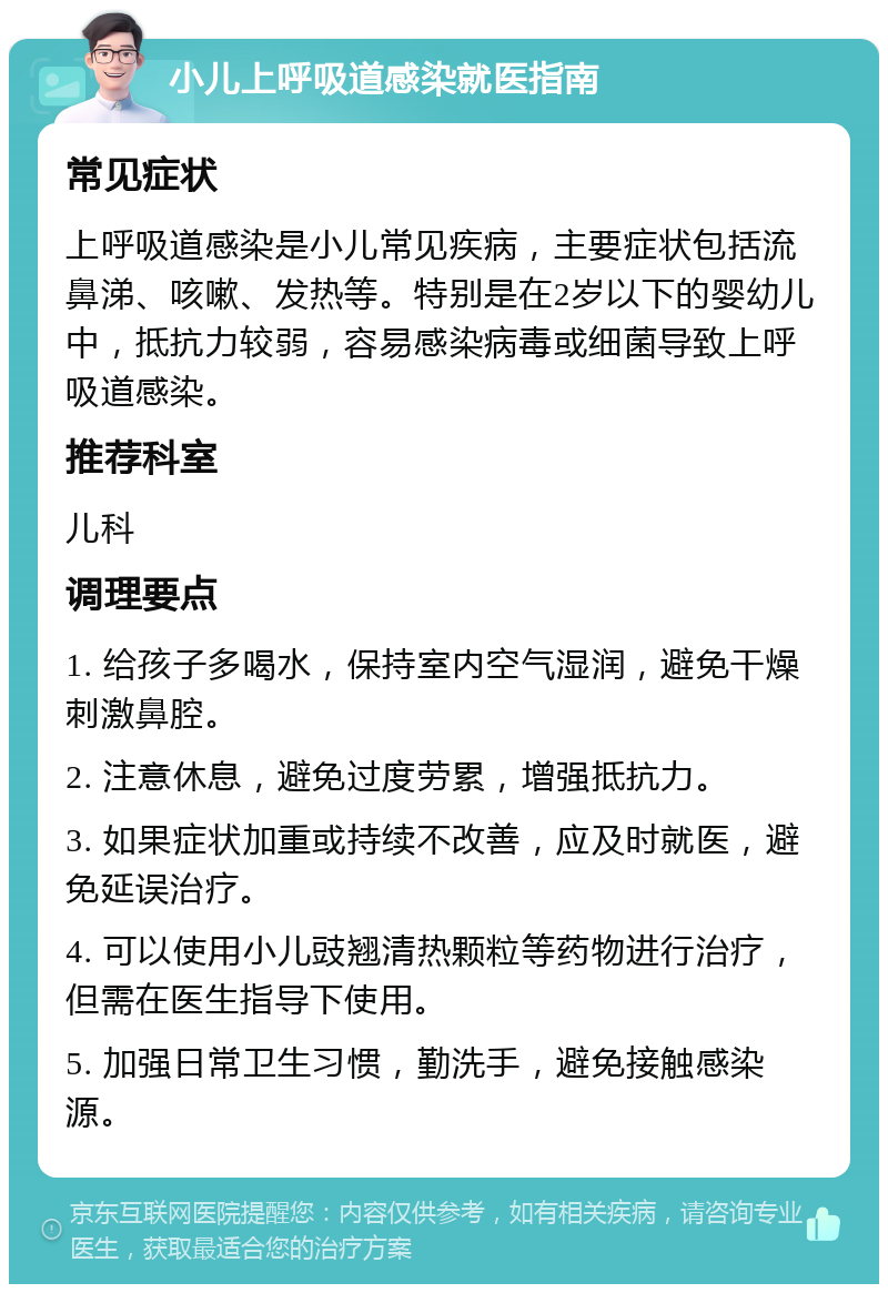 小儿上呼吸道感染就医指南 常见症状 上呼吸道感染是小儿常见疾病，主要症状包括流鼻涕、咳嗽、发热等。特别是在2岁以下的婴幼儿中，抵抗力较弱，容易感染病毒或细菌导致上呼吸道感染。 推荐科室 儿科 调理要点 1. 给孩子多喝水，保持室内空气湿润，避免干燥刺激鼻腔。 2. 注意休息，避免过度劳累，增强抵抗力。 3. 如果症状加重或持续不改善，应及时就医，避免延误治疗。 4. 可以使用小儿豉翘清热颗粒等药物进行治疗，但需在医生指导下使用。 5. 加强日常卫生习惯，勤洗手，避免接触感染源。