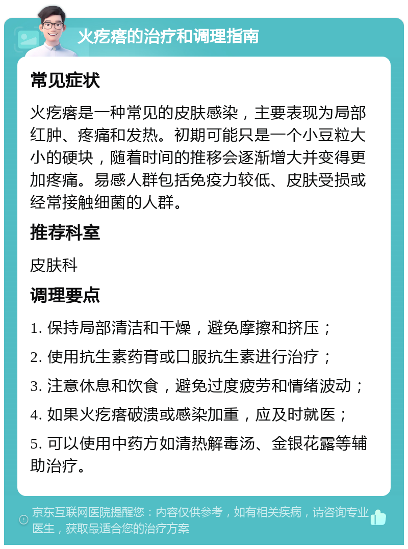 火疙瘩的治疗和调理指南 常见症状 火疙瘩是一种常见的皮肤感染，主要表现为局部红肿、疼痛和发热。初期可能只是一个小豆粒大小的硬块，随着时间的推移会逐渐增大并变得更加疼痛。易感人群包括免疫力较低、皮肤受损或经常接触细菌的人群。 推荐科室 皮肤科 调理要点 1. 保持局部清洁和干燥，避免摩擦和挤压； 2. 使用抗生素药膏或口服抗生素进行治疗； 3. 注意休息和饮食，避免过度疲劳和情绪波动； 4. 如果火疙瘩破溃或感染加重，应及时就医； 5. 可以使用中药方如清热解毒汤、金银花露等辅助治疗。