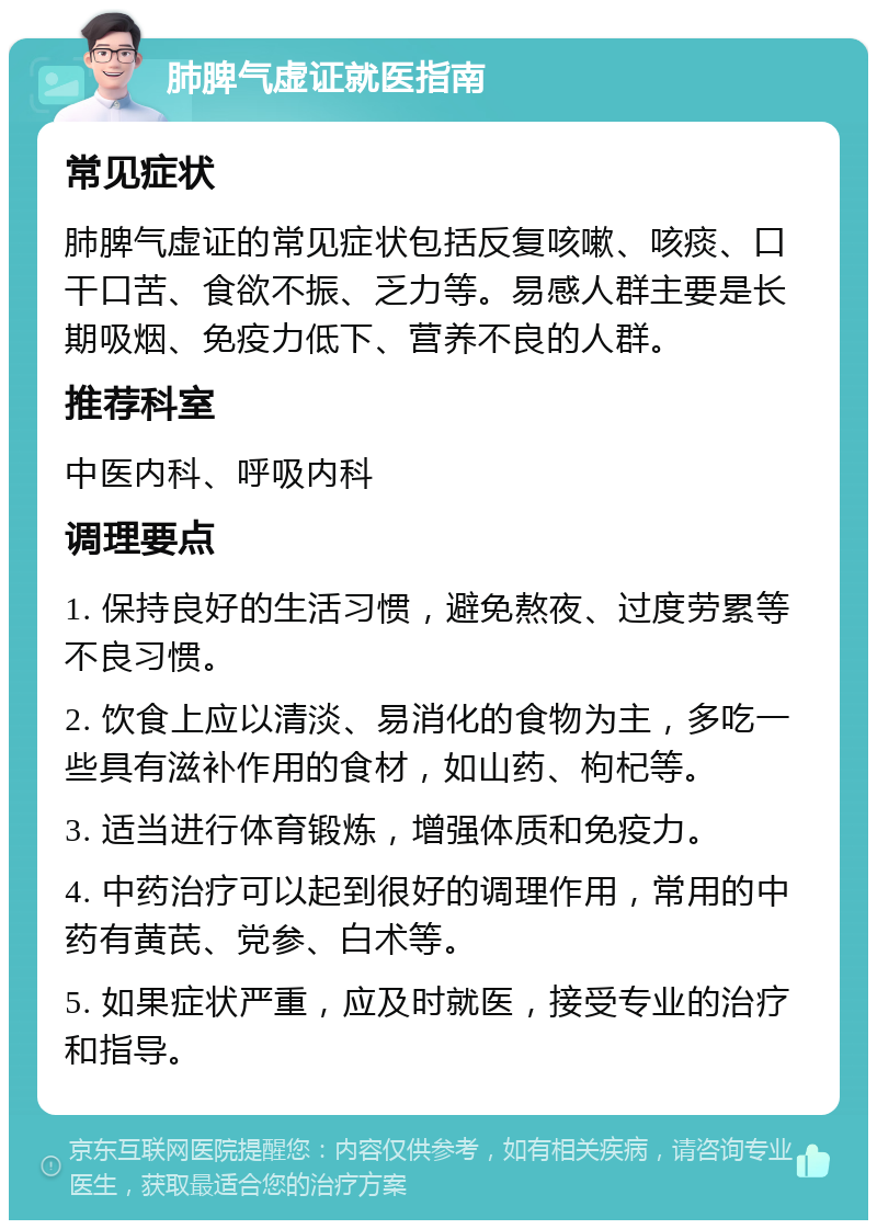 肺脾气虚证就医指南 常见症状 肺脾气虚证的常见症状包括反复咳嗽、咳痰、口干口苦、食欲不振、乏力等。易感人群主要是长期吸烟、免疫力低下、营养不良的人群。 推荐科室 中医内科、呼吸内科 调理要点 1. 保持良好的生活习惯，避免熬夜、过度劳累等不良习惯。 2. 饮食上应以清淡、易消化的食物为主，多吃一些具有滋补作用的食材，如山药、枸杞等。 3. 适当进行体育锻炼，增强体质和免疫力。 4. 中药治疗可以起到很好的调理作用，常用的中药有黄芪、党参、白术等。 5. 如果症状严重，应及时就医，接受专业的治疗和指导。