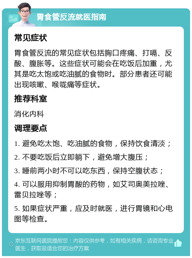 胃食管反流就医指南 常见症状 胃食管反流的常见症状包括胸口疼痛、打嗝、反酸、腹胀等。这些症状可能会在吃饭后加重，尤其是吃太饱或吃油腻的食物时。部分患者还可能出现咳嗽、喉咙痛等症状。 推荐科室 消化内科 调理要点 1. 避免吃太饱、吃油腻的食物，保持饮食清淡； 2. 不要吃饭后立即躺下，避免增大腹压； 3. 睡前两小时不可以吃东西，保持空腹状态； 4. 可以服用抑制胃酸的药物，如艾司奥美拉唑、雷贝拉唑等； 5. 如果症状严重，应及时就医，进行胃镜和心电图等检查。