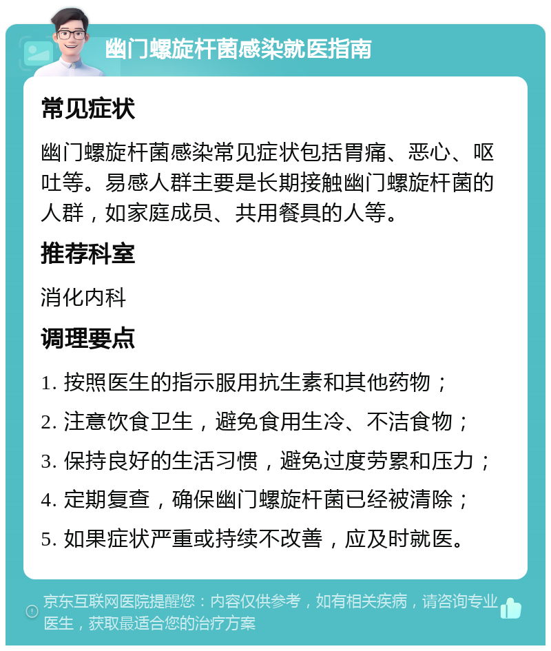 幽门螺旋杆菌感染就医指南 常见症状 幽门螺旋杆菌感染常见症状包括胃痛、恶心、呕吐等。易感人群主要是长期接触幽门螺旋杆菌的人群，如家庭成员、共用餐具的人等。 推荐科室 消化内科 调理要点 1. 按照医生的指示服用抗生素和其他药物； 2. 注意饮食卫生，避免食用生冷、不洁食物； 3. 保持良好的生活习惯，避免过度劳累和压力； 4. 定期复查，确保幽门螺旋杆菌已经被清除； 5. 如果症状严重或持续不改善，应及时就医。