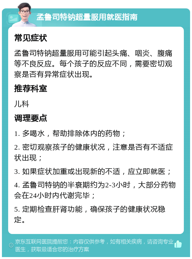 孟鲁司特钠超量服用就医指南 常见症状 孟鲁司特钠超量服用可能引起头痛、咽炎、腹痛等不良反应。每个孩子的反应不同，需要密切观察是否有异常症状出现。 推荐科室 儿科 调理要点 1. 多喝水，帮助排除体内的药物； 2. 密切观察孩子的健康状况，注意是否有不适症状出现； 3. 如果症状加重或出现新的不适，应立即就医； 4. 孟鲁司特钠的半衰期约为2-3小时，大部分药物会在24小时内代谢完毕； 5. 定期检查肝肾功能，确保孩子的健康状况稳定。