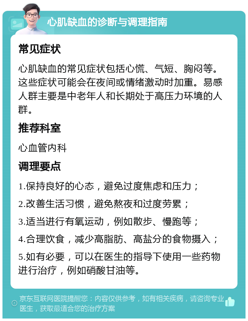 心肌缺血的诊断与调理指南 常见症状 心肌缺血的常见症状包括心慌、气短、胸闷等。这些症状可能会在夜间或情绪激动时加重。易感人群主要是中老年人和长期处于高压力环境的人群。 推荐科室 心血管内科 调理要点 1.保持良好的心态，避免过度焦虑和压力； 2.改善生活习惯，避免熬夜和过度劳累； 3.适当进行有氧运动，例如散步、慢跑等； 4.合理饮食，减少高脂肪、高盐分的食物摄入； 5.如有必要，可以在医生的指导下使用一些药物进行治疗，例如硝酸甘油等。