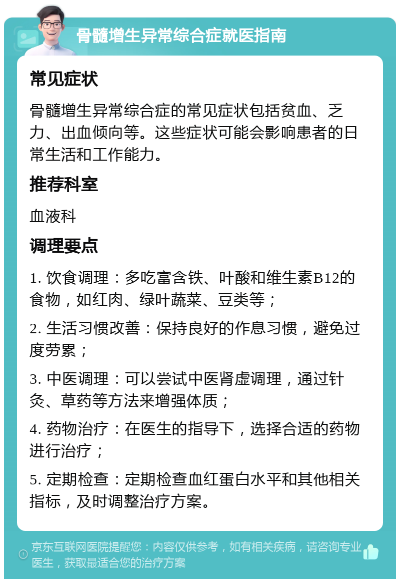 骨髓增生异常综合症就医指南 常见症状 骨髓增生异常综合症的常见症状包括贫血、乏力、出血倾向等。这些症状可能会影响患者的日常生活和工作能力。 推荐科室 血液科 调理要点 1. 饮食调理：多吃富含铁、叶酸和维生素B12的食物，如红肉、绿叶蔬菜、豆类等； 2. 生活习惯改善：保持良好的作息习惯，避免过度劳累； 3. 中医调理：可以尝试中医肾虚调理，通过针灸、草药等方法来增强体质； 4. 药物治疗：在医生的指导下，选择合适的药物进行治疗； 5. 定期检查：定期检查血红蛋白水平和其他相关指标，及时调整治疗方案。