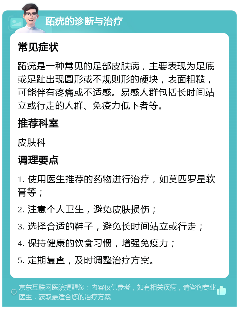 跖疣的诊断与治疗 常见症状 跖疣是一种常见的足部皮肤病，主要表现为足底或足趾出现圆形或不规则形的硬块，表面粗糙，可能伴有疼痛或不适感。易感人群包括长时间站立或行走的人群、免疫力低下者等。 推荐科室 皮肤科 调理要点 1. 使用医生推荐的药物进行治疗，如莫匹罗星软膏等； 2. 注意个人卫生，避免皮肤损伤； 3. 选择合适的鞋子，避免长时间站立或行走； 4. 保持健康的饮食习惯，增强免疫力； 5. 定期复查，及时调整治疗方案。