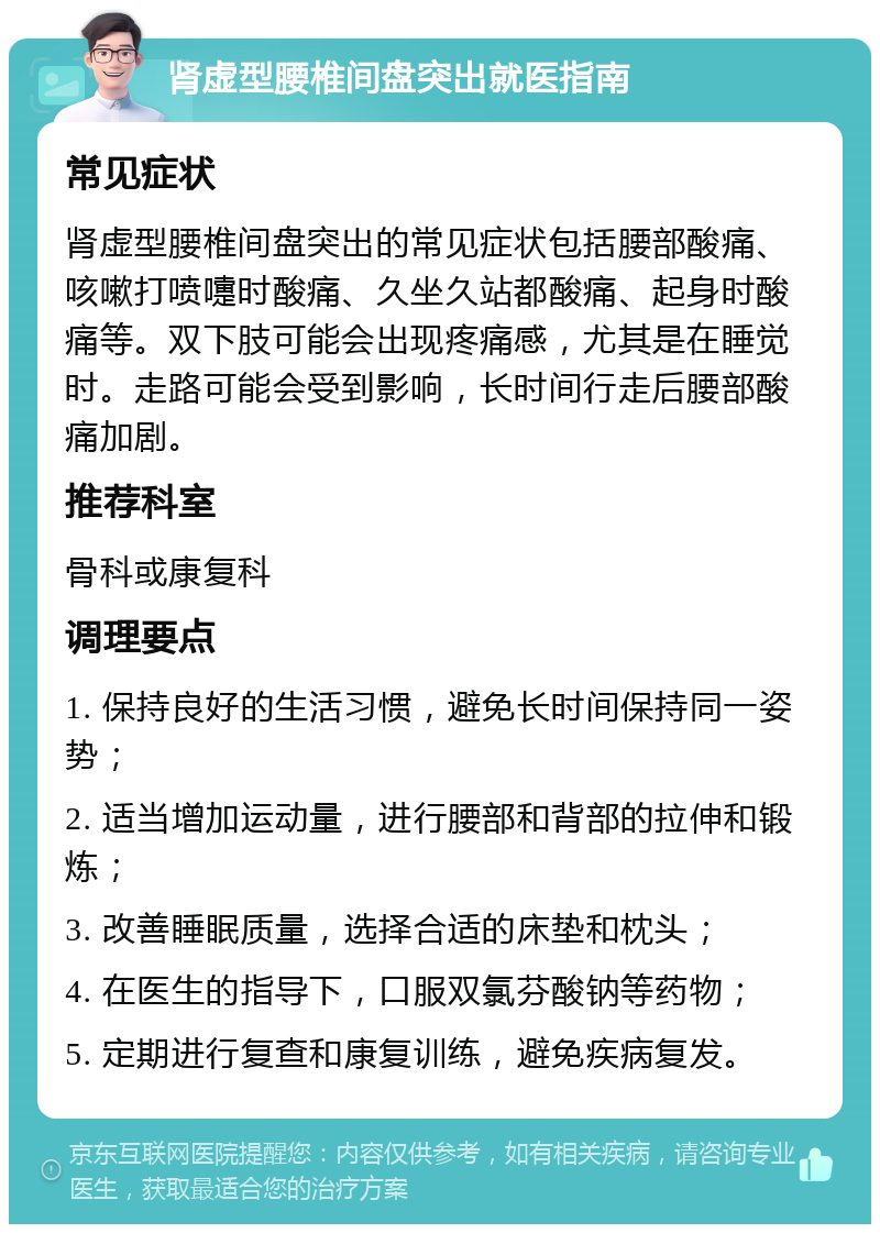 肾虚型腰椎间盘突出就医指南 常见症状 肾虚型腰椎间盘突出的常见症状包括腰部酸痛、咳嗽打喷嚏时酸痛、久坐久站都酸痛、起身时酸痛等。双下肢可能会出现疼痛感，尤其是在睡觉时。走路可能会受到影响，长时间行走后腰部酸痛加剧。 推荐科室 骨科或康复科 调理要点 1. 保持良好的生活习惯，避免长时间保持同一姿势； 2. 适当增加运动量，进行腰部和背部的拉伸和锻炼； 3. 改善睡眠质量，选择合适的床垫和枕头； 4. 在医生的指导下，口服双氯芬酸钠等药物； 5. 定期进行复查和康复训练，避免疾病复发。