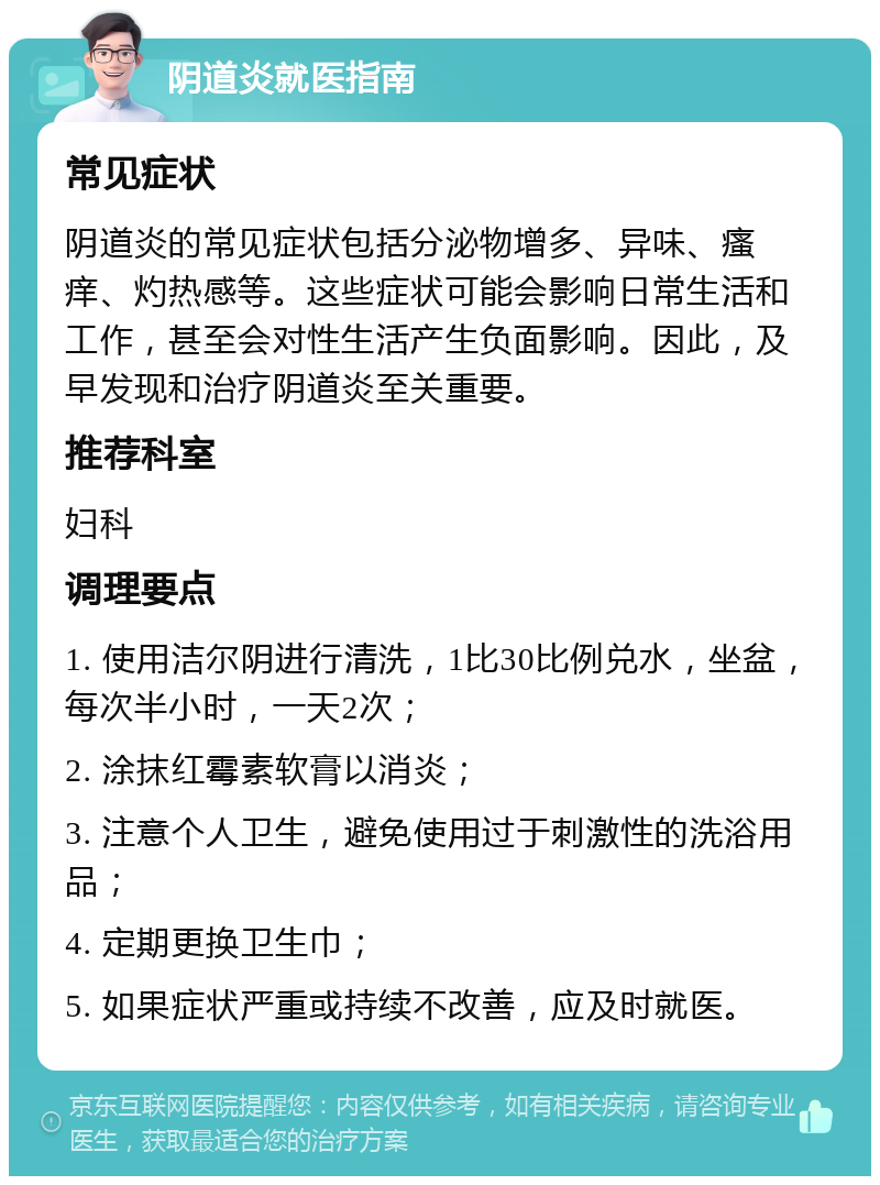 阴道炎就医指南 常见症状 阴道炎的常见症状包括分泌物增多、异味、瘙痒、灼热感等。这些症状可能会影响日常生活和工作，甚至会对性生活产生负面影响。因此，及早发现和治疗阴道炎至关重要。 推荐科室 妇科 调理要点 1. 使用洁尔阴进行清洗，1比30比例兑水，坐盆，每次半小时，一天2次； 2. 涂抹红霉素软膏以消炎； 3. 注意个人卫生，避免使用过于刺激性的洗浴用品； 4. 定期更换卫生巾； 5. 如果症状严重或持续不改善，应及时就医。