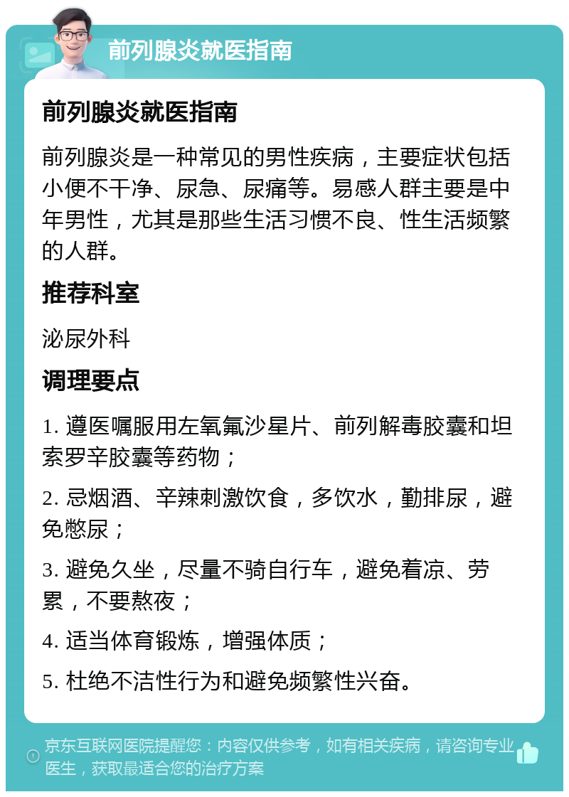 前列腺炎就医指南 前列腺炎就医指南 前列腺炎是一种常见的男性疾病，主要症状包括小便不干净、尿急、尿痛等。易感人群主要是中年男性，尤其是那些生活习惯不良、性生活频繁的人群。 推荐科室 泌尿外科 调理要点 1. 遵医嘱服用左氧氟沙星片、前列解毒胶囊和坦索罗辛胶囊等药物； 2. 忌烟酒、辛辣刺激饮食，多饮水，勤排尿，避免憋尿； 3. 避免久坐，尽量不骑自行车，避免着凉、劳累，不要熬夜； 4. 适当体育锻炼，增强体质； 5. 杜绝不洁性行为和避免频繁性兴奋。