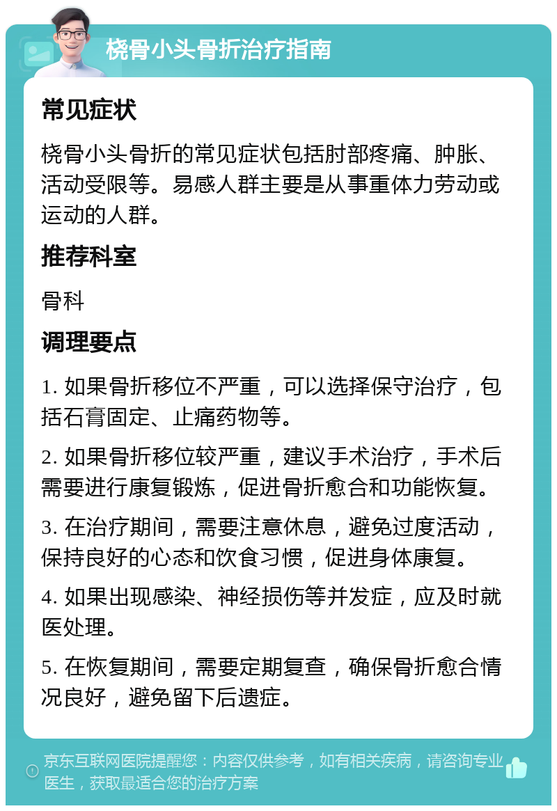 桡骨小头骨折治疗指南 常见症状 桡骨小头骨折的常见症状包括肘部疼痛、肿胀、活动受限等。易感人群主要是从事重体力劳动或运动的人群。 推荐科室 骨科 调理要点 1. 如果骨折移位不严重，可以选择保守治疗，包括石膏固定、止痛药物等。 2. 如果骨折移位较严重，建议手术治疗，手术后需要进行康复锻炼，促进骨折愈合和功能恢复。 3. 在治疗期间，需要注意休息，避免过度活动，保持良好的心态和饮食习惯，促进身体康复。 4. 如果出现感染、神经损伤等并发症，应及时就医处理。 5. 在恢复期间，需要定期复查，确保骨折愈合情况良好，避免留下后遗症。