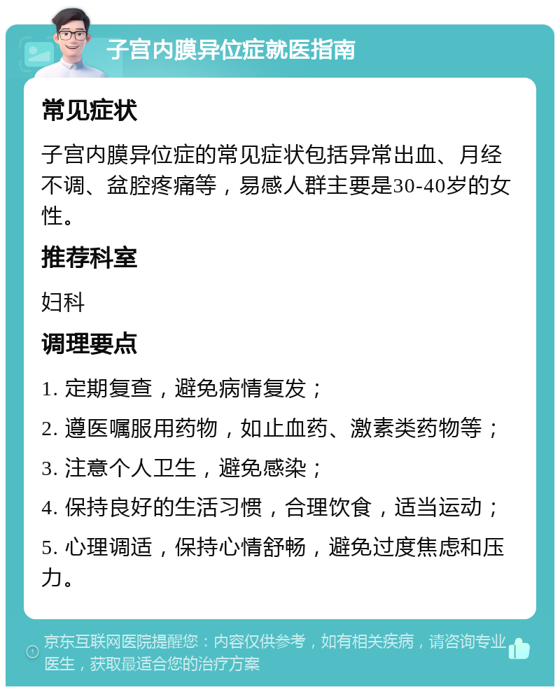 子宫内膜异位症就医指南 常见症状 子宫内膜异位症的常见症状包括异常出血、月经不调、盆腔疼痛等，易感人群主要是30-40岁的女性。 推荐科室 妇科 调理要点 1. 定期复查，避免病情复发； 2. 遵医嘱服用药物，如止血药、激素类药物等； 3. 注意个人卫生，避免感染； 4. 保持良好的生活习惯，合理饮食，适当运动； 5. 心理调适，保持心情舒畅，避免过度焦虑和压力。