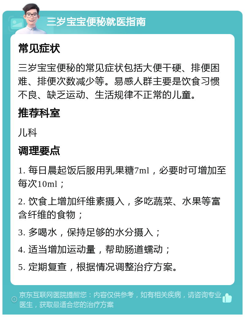 三岁宝宝便秘就医指南 常见症状 三岁宝宝便秘的常见症状包括大便干硬、排便困难、排便次数减少等。易感人群主要是饮食习惯不良、缺乏运动、生活规律不正常的儿童。 推荐科室 儿科 调理要点 1. 每日晨起饭后服用乳果糖7ml，必要时可增加至每次10ml； 2. 饮食上增加纤维素摄入，多吃蔬菜、水果等富含纤维的食物； 3. 多喝水，保持足够的水分摄入； 4. 适当增加运动量，帮助肠道蠕动； 5. 定期复查，根据情况调整治疗方案。