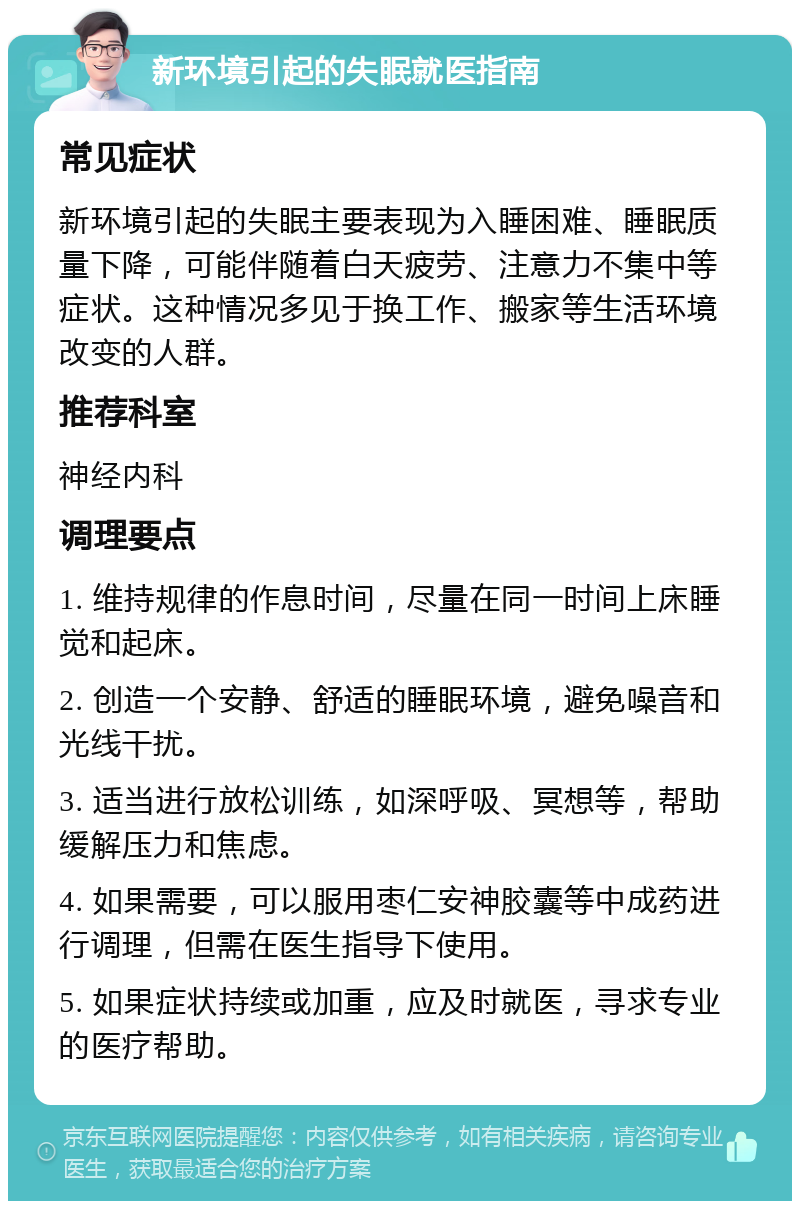 新环境引起的失眠就医指南 常见症状 新环境引起的失眠主要表现为入睡困难、睡眠质量下降，可能伴随着白天疲劳、注意力不集中等症状。这种情况多见于换工作、搬家等生活环境改变的人群。 推荐科室 神经内科 调理要点 1. 维持规律的作息时间，尽量在同一时间上床睡觉和起床。 2. 创造一个安静、舒适的睡眠环境，避免噪音和光线干扰。 3. 适当进行放松训练，如深呼吸、冥想等，帮助缓解压力和焦虑。 4. 如果需要，可以服用枣仁安神胶囊等中成药进行调理，但需在医生指导下使用。 5. 如果症状持续或加重，应及时就医，寻求专业的医疗帮助。