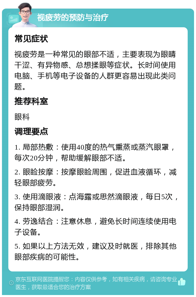 视疲劳的预防与治疗 常见症状 视疲劳是一种常见的眼部不适，主要表现为眼睛干涩、有异物感、总想揉眼等症状。长时间使用电脑、手机等电子设备的人群更容易出现此类问题。 推荐科室 眼科 调理要点 1. 局部热敷：使用40度的热气熏蒸或蒸汽眼罩，每次20分钟，帮助缓解眼部不适。 2. 眼睑按摩：按摩眼睑周围，促进血液循环，减轻眼部疲劳。 3. 使用滴眼液：点海露或思然滴眼液，每日5次，保持眼部湿润。 4. 劳逸结合：注意休息，避免长时间连续使用电子设备。 5. 如果以上方法无效，建议及时就医，排除其他眼部疾病的可能性。