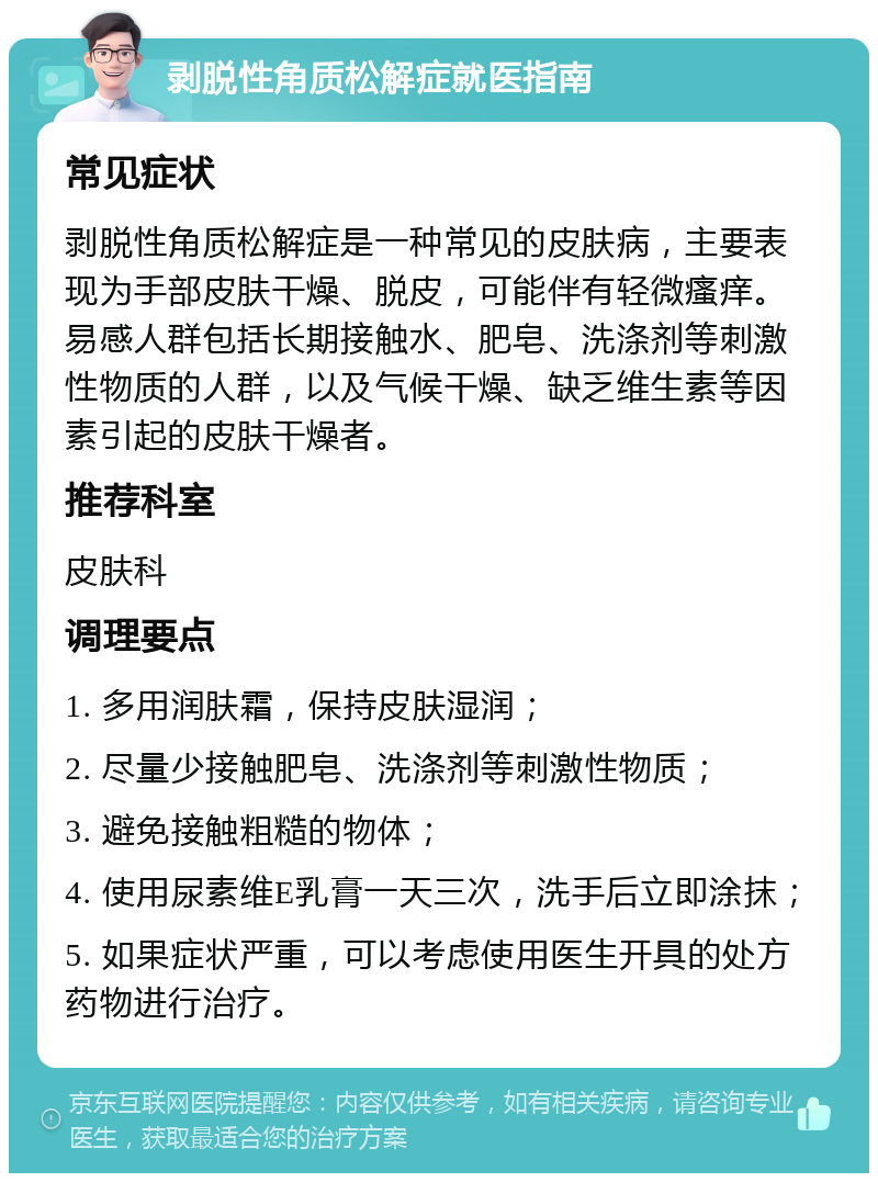 剥脱性角质松解症就医指南 常见症状 剥脱性角质松解症是一种常见的皮肤病，主要表现为手部皮肤干燥、脱皮，可能伴有轻微瘙痒。易感人群包括长期接触水、肥皂、洗涤剂等刺激性物质的人群，以及气候干燥、缺乏维生素等因素引起的皮肤干燥者。 推荐科室 皮肤科 调理要点 1. 多用润肤霜，保持皮肤湿润； 2. 尽量少接触肥皂、洗涤剂等刺激性物质； 3. 避免接触粗糙的物体； 4. 使用尿素维E乳膏一天三次，洗手后立即涂抹； 5. 如果症状严重，可以考虑使用医生开具的处方药物进行治疗。