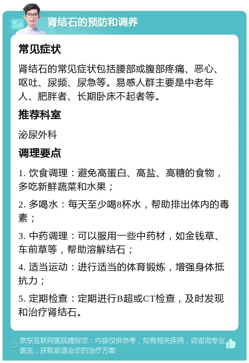 肾结石的预防和调养 常见症状 肾结石的常见症状包括腰部或腹部疼痛、恶心、呕吐、尿频、尿急等。易感人群主要是中老年人、肥胖者、长期卧床不起者等。 推荐科室 泌尿外科 调理要点 1. 饮食调理：避免高蛋白、高盐、高糖的食物，多吃新鲜蔬菜和水果； 2. 多喝水：每天至少喝8杯水，帮助排出体内的毒素； 3. 中药调理：可以服用一些中药材，如金钱草、车前草等，帮助溶解结石； 4. 适当运动：进行适当的体育锻炼，增强身体抵抗力； 5. 定期检查：定期进行B超或CT检查，及时发现和治疗肾结石。