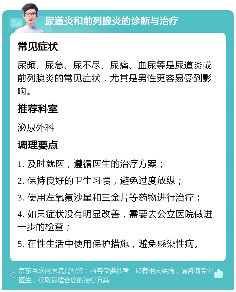 尿道炎和前列腺炎的诊断与治疗 常见症状 尿频、尿急、尿不尽、尿痛、血尿等是尿道炎或前列腺炎的常见症状，尤其是男性更容易受到影响。 推荐科室 泌尿外科 调理要点 1. 及时就医，遵循医生的治疗方案； 2. 保持良好的卫生习惯，避免过度放纵； 3. 使用左氧氟沙星和三金片等药物进行治疗； 4. 如果症状没有明显改善，需要去公立医院做进一步的检查； 5. 在性生活中使用保护措施，避免感染性病。