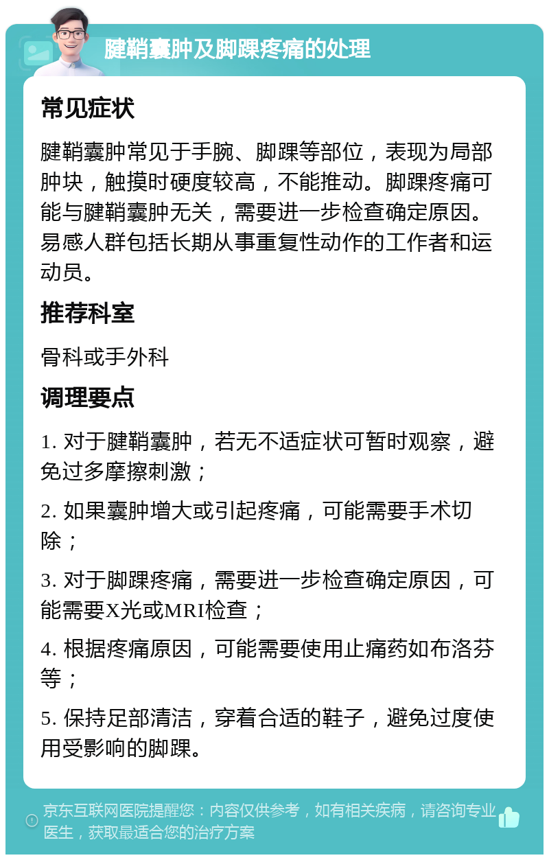 腱鞘囊肿及脚踝疼痛的处理 常见症状 腱鞘囊肿常见于手腕、脚踝等部位，表现为局部肿块，触摸时硬度较高，不能推动。脚踝疼痛可能与腱鞘囊肿无关，需要进一步检查确定原因。易感人群包括长期从事重复性动作的工作者和运动员。 推荐科室 骨科或手外科 调理要点 1. 对于腱鞘囊肿，若无不适症状可暂时观察，避免过多摩擦刺激； 2. 如果囊肿增大或引起疼痛，可能需要手术切除； 3. 对于脚踝疼痛，需要进一步检查确定原因，可能需要X光或MRI检查； 4. 根据疼痛原因，可能需要使用止痛药如布洛芬等； 5. 保持足部清洁，穿着合适的鞋子，避免过度使用受影响的脚踝。