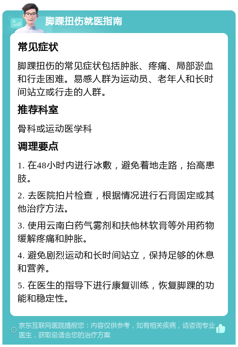 脚踝扭伤就医指南 常见症状 脚踝扭伤的常见症状包括肿胀、疼痛、局部淤血和行走困难。易感人群为运动员、老年人和长时间站立或行走的人群。 推荐科室 骨科或运动医学科 调理要点 1. 在48小时内进行冰敷，避免着地走路，抬高患肢。 2. 去医院拍片检查，根据情况进行石膏固定或其他治疗方法。 3. 使用云南白药气雾剂和扶他林软膏等外用药物缓解疼痛和肿胀。 4. 避免剧烈运动和长时间站立，保持足够的休息和营养。 5. 在医生的指导下进行康复训练，恢复脚踝的功能和稳定性。