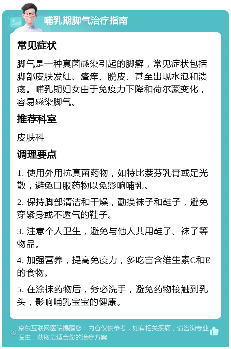 哺乳期脚气治疗指南 常见症状 脚气是一种真菌感染引起的脚癣，常见症状包括脚部皮肤发红、瘙痒、脱皮、甚至出现水泡和溃疡。哺乳期妇女由于免疫力下降和荷尔蒙变化，容易感染脚气。 推荐科室 皮肤科 调理要点 1. 使用外用抗真菌药物，如特比萘芬乳膏或足光散，避免口服药物以免影响哺乳。 2. 保持脚部清洁和干燥，勤换袜子和鞋子，避免穿紧身或不透气的鞋子。 3. 注意个人卫生，避免与他人共用鞋子、袜子等物品。 4. 加强营养，提高免疫力，多吃富含维生素C和E的食物。 5. 在涂抹药物后，务必洗手，避免药物接触到乳头，影响哺乳宝宝的健康。