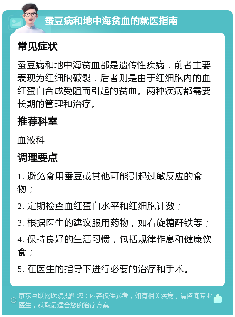 蚕豆病和地中海贫血的就医指南 常见症状 蚕豆病和地中海贫血都是遗传性疾病，前者主要表现为红细胞破裂，后者则是由于红细胞内的血红蛋白合成受阻而引起的贫血。两种疾病都需要长期的管理和治疗。 推荐科室 血液科 调理要点 1. 避免食用蚕豆或其他可能引起过敏反应的食物； 2. 定期检查血红蛋白水平和红细胞计数； 3. 根据医生的建议服用药物，如右旋糖酐铁等； 4. 保持良好的生活习惯，包括规律作息和健康饮食； 5. 在医生的指导下进行必要的治疗和手术。