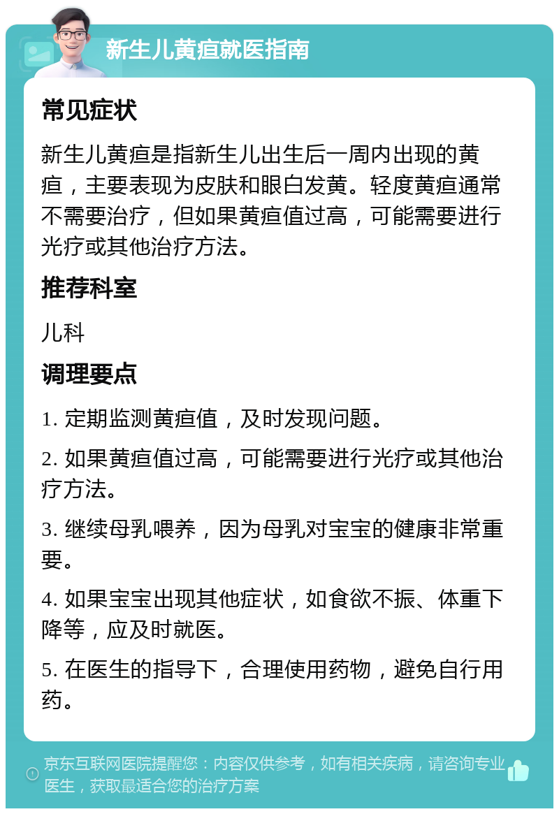 新生儿黄疸就医指南 常见症状 新生儿黄疸是指新生儿出生后一周内出现的黄疸，主要表现为皮肤和眼白发黄。轻度黄疸通常不需要治疗，但如果黄疸值过高，可能需要进行光疗或其他治疗方法。 推荐科室 儿科 调理要点 1. 定期监测黄疸值，及时发现问题。 2. 如果黄疸值过高，可能需要进行光疗或其他治疗方法。 3. 继续母乳喂养，因为母乳对宝宝的健康非常重要。 4. 如果宝宝出现其他症状，如食欲不振、体重下降等，应及时就医。 5. 在医生的指导下，合理使用药物，避免自行用药。