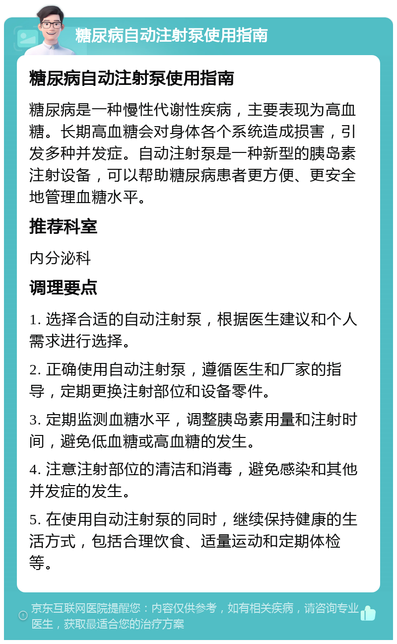 糖尿病自动注射泵使用指南 糖尿病自动注射泵使用指南 糖尿病是一种慢性代谢性疾病，主要表现为高血糖。长期高血糖会对身体各个系统造成损害，引发多种并发症。自动注射泵是一种新型的胰岛素注射设备，可以帮助糖尿病患者更方便、更安全地管理血糖水平。 推荐科室 内分泌科 调理要点 1. 选择合适的自动注射泵，根据医生建议和个人需求进行选择。 2. 正确使用自动注射泵，遵循医生和厂家的指导，定期更换注射部位和设备零件。 3. 定期监测血糖水平，调整胰岛素用量和注射时间，避免低血糖或高血糖的发生。 4. 注意注射部位的清洁和消毒，避免感染和其他并发症的发生。 5. 在使用自动注射泵的同时，继续保持健康的生活方式，包括合理饮食、适量运动和定期体检等。