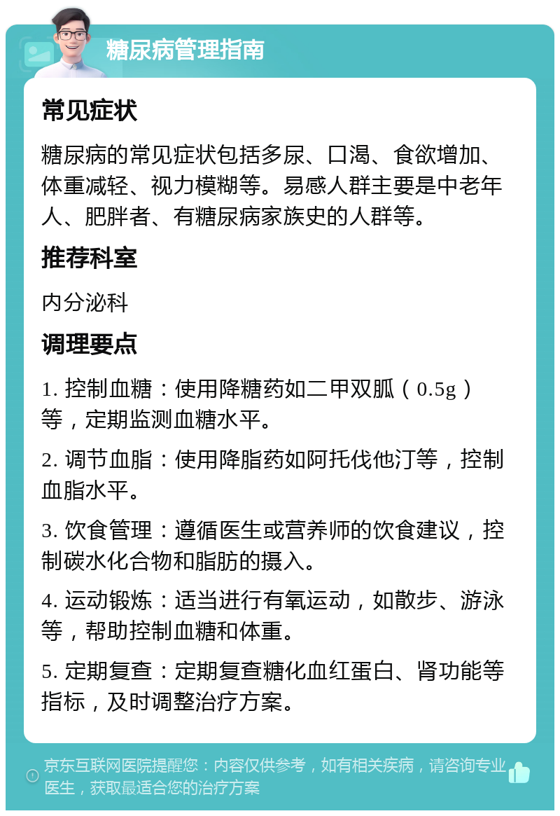 糖尿病管理指南 常见症状 糖尿病的常见症状包括多尿、口渴、食欲增加、体重减轻、视力模糊等。易感人群主要是中老年人、肥胖者、有糖尿病家族史的人群等。 推荐科室 内分泌科 调理要点 1. 控制血糖：使用降糖药如二甲双胍（0.5g）等，定期监测血糖水平。 2. 调节血脂：使用降脂药如阿托伐他汀等，控制血脂水平。 3. 饮食管理：遵循医生或营养师的饮食建议，控制碳水化合物和脂肪的摄入。 4. 运动锻炼：适当进行有氧运动，如散步、游泳等，帮助控制血糖和体重。 5. 定期复查：定期复查糖化血红蛋白、肾功能等指标，及时调整治疗方案。