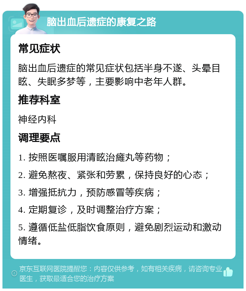 脑出血后遗症的康复之路 常见症状 脑出血后遗症的常见症状包括半身不遂、头晕目眩、失眠多梦等，主要影响中老年人群。 推荐科室 神经内科 调理要点 1. 按照医嘱服用清眩治瘫丸等药物； 2. 避免熬夜、紧张和劳累，保持良好的心态； 3. 增强抵抗力，预防感冒等疾病； 4. 定期复诊，及时调整治疗方案； 5. 遵循低盐低脂饮食原则，避免剧烈运动和激动情绪。