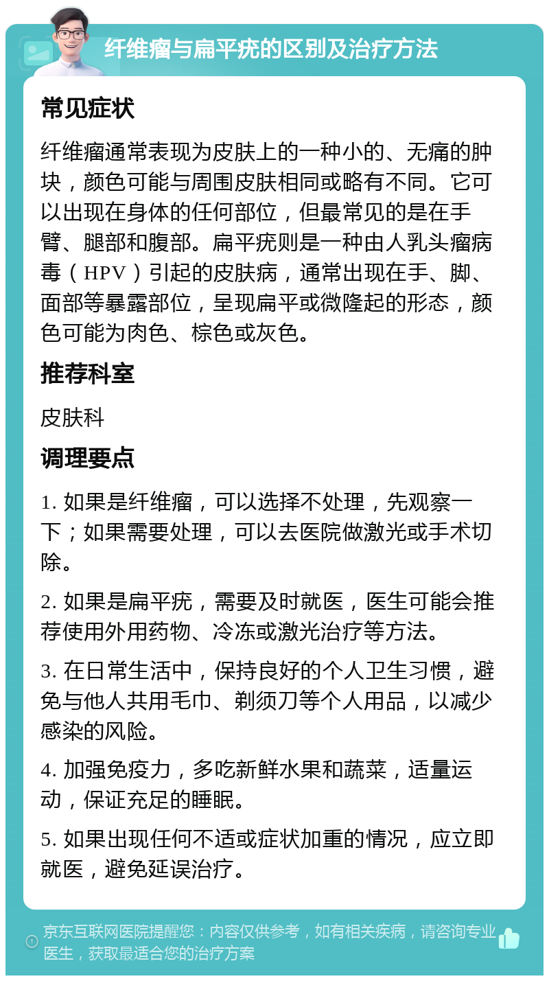 纤维瘤与扁平疣的区别及治疗方法 常见症状 纤维瘤通常表现为皮肤上的一种小的、无痛的肿块，颜色可能与周围皮肤相同或略有不同。它可以出现在身体的任何部位，但最常见的是在手臂、腿部和腹部。扁平疣则是一种由人乳头瘤病毒（HPV）引起的皮肤病，通常出现在手、脚、面部等暴露部位，呈现扁平或微隆起的形态，颜色可能为肉色、棕色或灰色。 推荐科室 皮肤科 调理要点 1. 如果是纤维瘤，可以选择不处理，先观察一下；如果需要处理，可以去医院做激光或手术切除。 2. 如果是扁平疣，需要及时就医，医生可能会推荐使用外用药物、冷冻或激光治疗等方法。 3. 在日常生活中，保持良好的个人卫生习惯，避免与他人共用毛巾、剃须刀等个人用品，以减少感染的风险。 4. 加强免疫力，多吃新鲜水果和蔬菜，适量运动，保证充足的睡眠。 5. 如果出现任何不适或症状加重的情况，应立即就医，避免延误治疗。