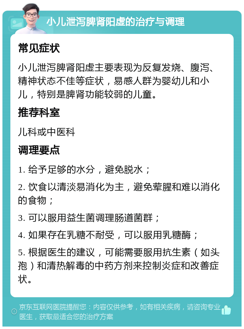 小儿泄泻脾肾阳虚的治疗与调理 常见症状 小儿泄泻脾肾阳虚主要表现为反复发烧、腹泻、精神状态不佳等症状，易感人群为婴幼儿和小儿，特别是脾肾功能较弱的儿童。 推荐科室 儿科或中医科 调理要点 1. 给予足够的水分，避免脱水； 2. 饮食以清淡易消化为主，避免荤腥和难以消化的食物； 3. 可以服用益生菌调理肠道菌群； 4. 如果存在乳糖不耐受，可以服用乳糖酶； 5. 根据医生的建议，可能需要服用抗生素（如头孢）和清热解毒的中药方剂来控制炎症和改善症状。