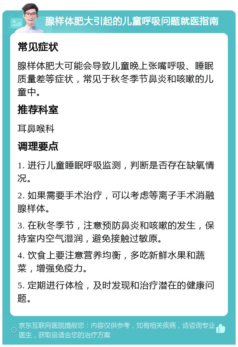 腺样体肥大引起的儿童呼吸问题就医指南 常见症状 腺样体肥大可能会导致儿童晚上张嘴呼吸、睡眠质量差等症状，常见于秋冬季节鼻炎和咳嗽的儿童中。 推荐科室 耳鼻喉科 调理要点 1. 进行儿童睡眠呼吸监测，判断是否存在缺氧情况。 2. 如果需要手术治疗，可以考虑等离子手术消融腺样体。 3. 在秋冬季节，注意预防鼻炎和咳嗽的发生，保持室内空气湿润，避免接触过敏原。 4. 饮食上要注意营养均衡，多吃新鲜水果和蔬菜，增强免疫力。 5. 定期进行体检，及时发现和治疗潜在的健康问题。