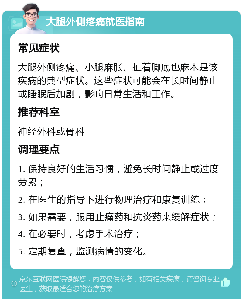 大腿外侧疼痛就医指南 常见症状 大腿外侧疼痛、小腿麻胀、扯着脚底也麻木是该疾病的典型症状。这些症状可能会在长时间静止或睡眠后加剧，影响日常生活和工作。 推荐科室 神经外科或骨科 调理要点 1. 保持良好的生活习惯，避免长时间静止或过度劳累； 2. 在医生的指导下进行物理治疗和康复训练； 3. 如果需要，服用止痛药和抗炎药来缓解症状； 4. 在必要时，考虑手术治疗； 5. 定期复查，监测病情的变化。