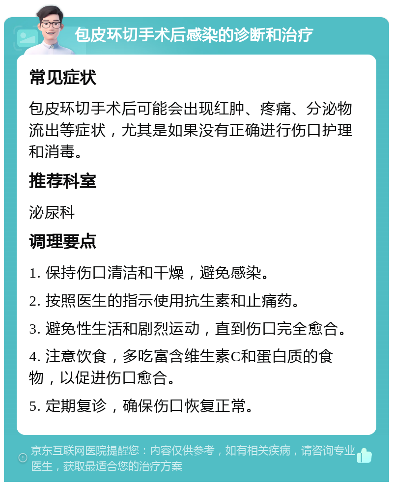 包皮环切手术后感染的诊断和治疗 常见症状 包皮环切手术后可能会出现红肿、疼痛、分泌物流出等症状，尤其是如果没有正确进行伤口护理和消毒。 推荐科室 泌尿科 调理要点 1. 保持伤口清洁和干燥，避免感染。 2. 按照医生的指示使用抗生素和止痛药。 3. 避免性生活和剧烈运动，直到伤口完全愈合。 4. 注意饮食，多吃富含维生素C和蛋白质的食物，以促进伤口愈合。 5. 定期复诊，确保伤口恢复正常。