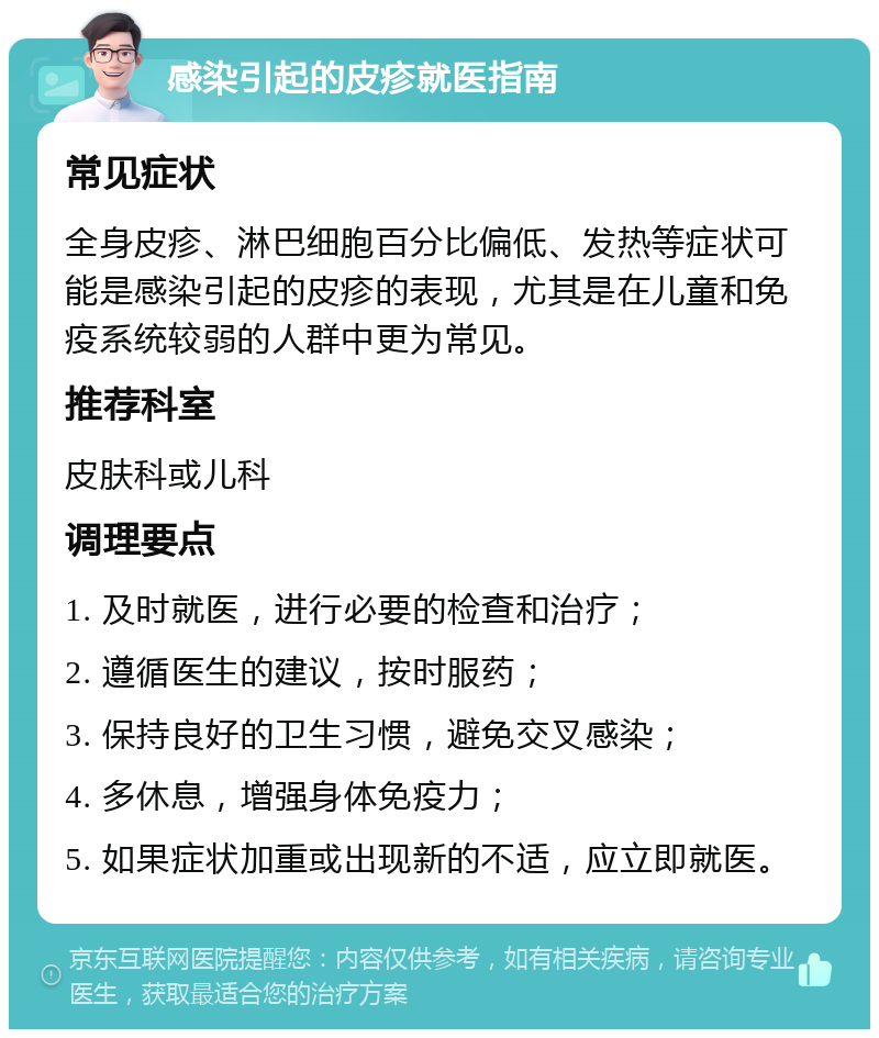 感染引起的皮疹就医指南 常见症状 全身皮疹、淋巴细胞百分比偏低、发热等症状可能是感染引起的皮疹的表现，尤其是在儿童和免疫系统较弱的人群中更为常见。 推荐科室 皮肤科或儿科 调理要点 1. 及时就医，进行必要的检查和治疗； 2. 遵循医生的建议，按时服药； 3. 保持良好的卫生习惯，避免交叉感染； 4. 多休息，增强身体免疫力； 5. 如果症状加重或出现新的不适，应立即就医。