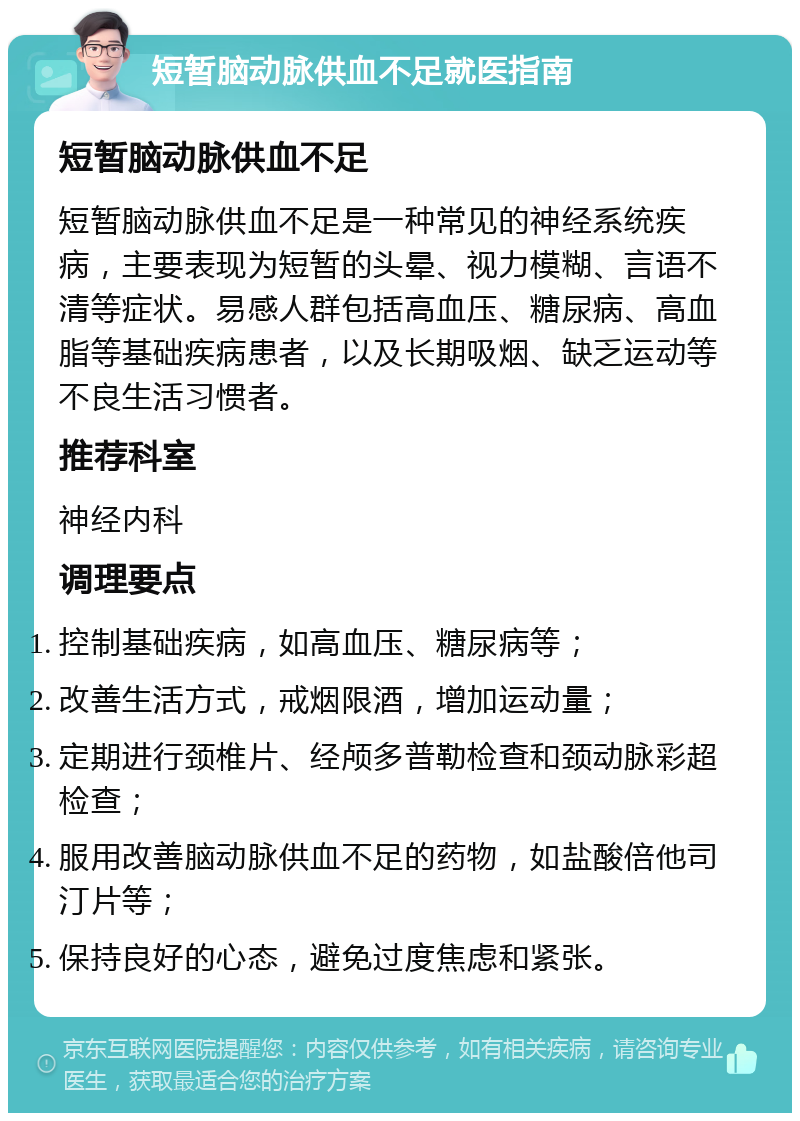 短暂脑动脉供血不足就医指南 短暂脑动脉供血不足 短暂脑动脉供血不足是一种常见的神经系统疾病，主要表现为短暂的头晕、视力模糊、言语不清等症状。易感人群包括高血压、糖尿病、高血脂等基础疾病患者，以及长期吸烟、缺乏运动等不良生活习惯者。 推荐科室 神经内科 调理要点 控制基础疾病，如高血压、糖尿病等； 改善生活方式，戒烟限酒，增加运动量； 定期进行颈椎片、经颅多普勒检查和颈动脉彩超检查； 服用改善脑动脉供血不足的药物，如盐酸倍他司汀片等； 保持良好的心态，避免过度焦虑和紧张。