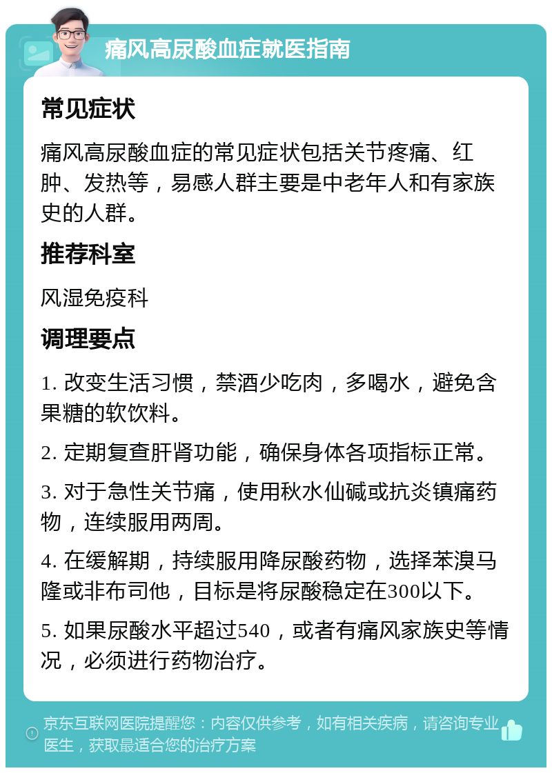 痛风高尿酸血症就医指南 常见症状 痛风高尿酸血症的常见症状包括关节疼痛、红肿、发热等，易感人群主要是中老年人和有家族史的人群。 推荐科室 风湿免疫科 调理要点 1. 改变生活习惯，禁酒少吃肉，多喝水，避免含果糖的软饮料。 2. 定期复查肝肾功能，确保身体各项指标正常。 3. 对于急性关节痛，使用秋水仙碱或抗炎镇痛药物，连续服用两周。 4. 在缓解期，持续服用降尿酸药物，选择苯溴马隆或非布司他，目标是将尿酸稳定在300以下。 5. 如果尿酸水平超过540，或者有痛风家族史等情况，必须进行药物治疗。