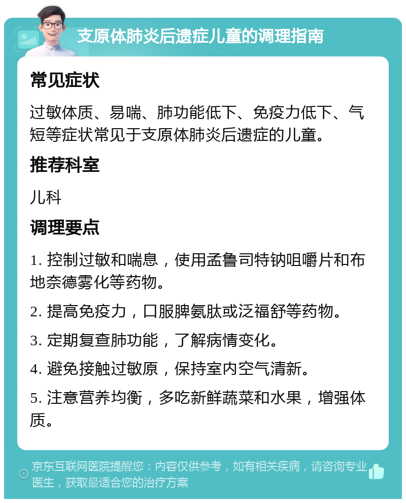 支原体肺炎后遗症儿童的调理指南 常见症状 过敏体质、易喘、肺功能低下、免疫力低下、气短等症状常见于支原体肺炎后遗症的儿童。 推荐科室 儿科 调理要点 1. 控制过敏和喘息，使用孟鲁司特钠咀嚼片和布地奈德雾化等药物。 2. 提高免疫力，口服脾氨肽或泛福舒等药物。 3. 定期复查肺功能，了解病情变化。 4. 避免接触过敏原，保持室内空气清新。 5. 注意营养均衡，多吃新鲜蔬菜和水果，增强体质。