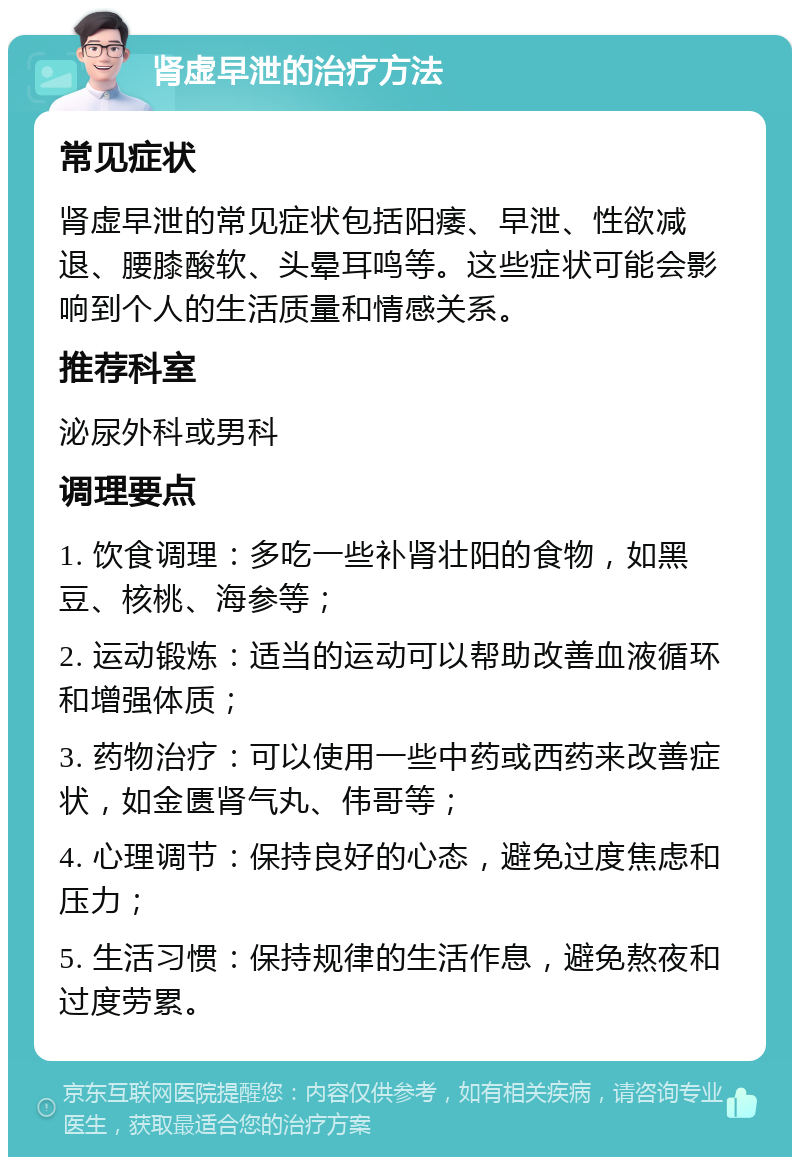 肾虚早泄的治疗方法 常见症状 肾虚早泄的常见症状包括阳痿、早泄、性欲减退、腰膝酸软、头晕耳鸣等。这些症状可能会影响到个人的生活质量和情感关系。 推荐科室 泌尿外科或男科 调理要点 1. 饮食调理：多吃一些补肾壮阳的食物，如黑豆、核桃、海参等； 2. 运动锻炼：适当的运动可以帮助改善血液循环和增强体质； 3. 药物治疗：可以使用一些中药或西药来改善症状，如金匮肾气丸、伟哥等； 4. 心理调节：保持良好的心态，避免过度焦虑和压力； 5. 生活习惯：保持规律的生活作息，避免熬夜和过度劳累。