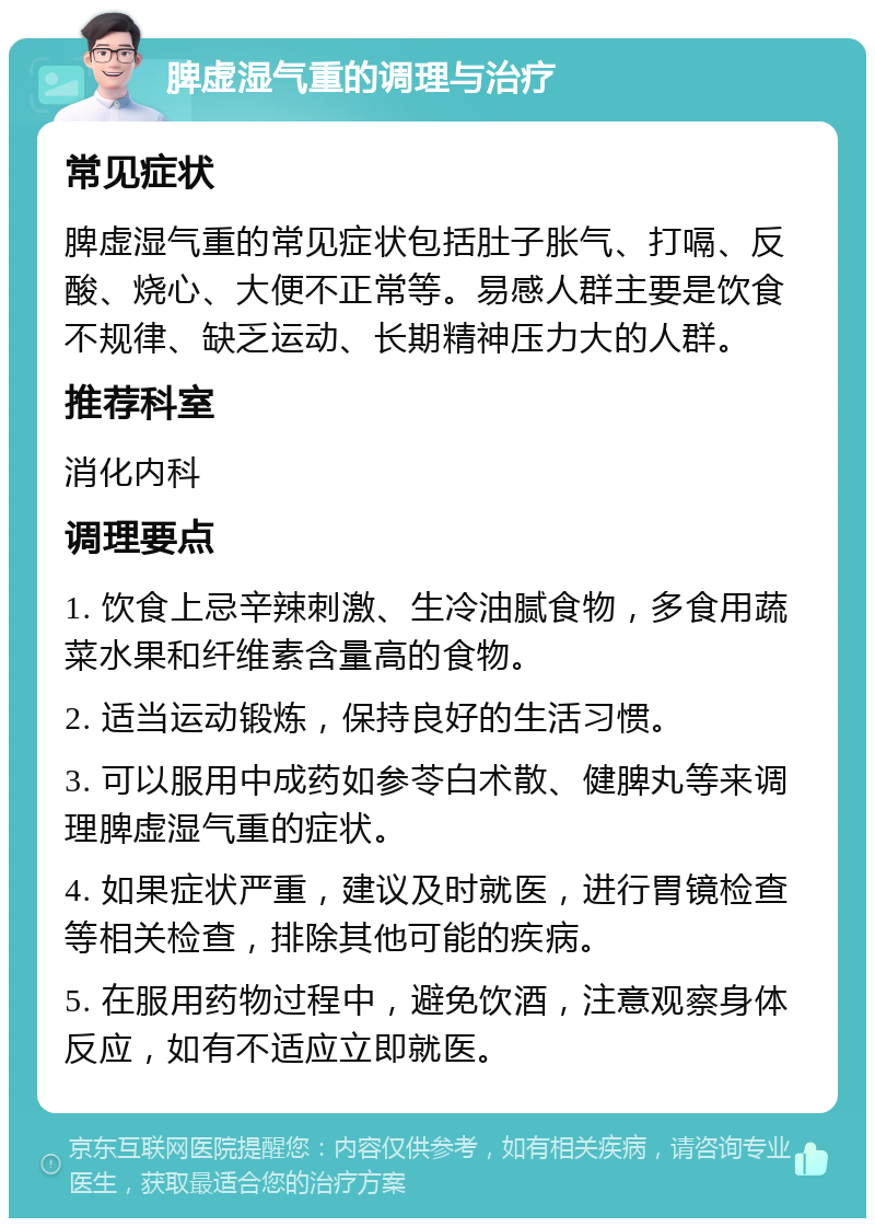 脾虚湿气重的调理与治疗 常见症状 脾虚湿气重的常见症状包括肚子胀气、打嗝、反酸、烧心、大便不正常等。易感人群主要是饮食不规律、缺乏运动、长期精神压力大的人群。 推荐科室 消化内科 调理要点 1. 饮食上忌辛辣刺激、生冷油腻食物，多食用蔬菜水果和纤维素含量高的食物。 2. 适当运动锻炼，保持良好的生活习惯。 3. 可以服用中成药如参苓白术散、健脾丸等来调理脾虚湿气重的症状。 4. 如果症状严重，建议及时就医，进行胃镜检查等相关检查，排除其他可能的疾病。 5. 在服用药物过程中，避免饮酒，注意观察身体反应，如有不适应立即就医。