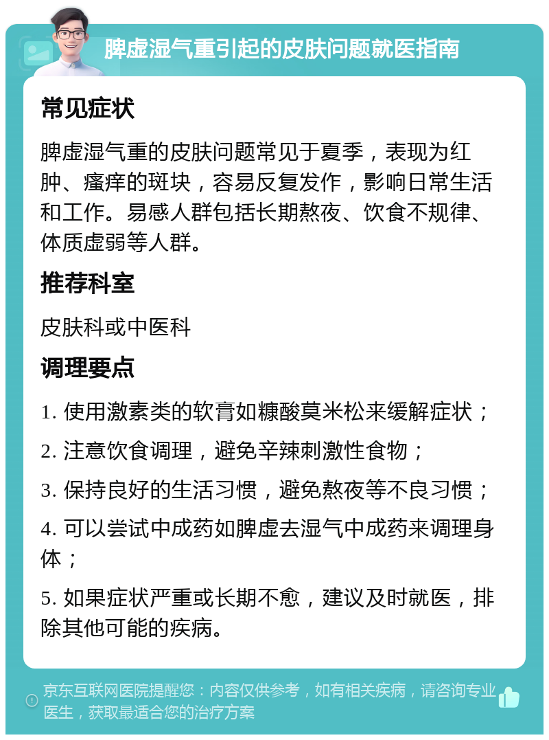 脾虚湿气重引起的皮肤问题就医指南 常见症状 脾虚湿气重的皮肤问题常见于夏季，表现为红肿、瘙痒的斑块，容易反复发作，影响日常生活和工作。易感人群包括长期熬夜、饮食不规律、体质虚弱等人群。 推荐科室 皮肤科或中医科 调理要点 1. 使用激素类的软膏如糠酸莫米松来缓解症状； 2. 注意饮食调理，避免辛辣刺激性食物； 3. 保持良好的生活习惯，避免熬夜等不良习惯； 4. 可以尝试中成药如脾虚去湿气中成药来调理身体； 5. 如果症状严重或长期不愈，建议及时就医，排除其他可能的疾病。