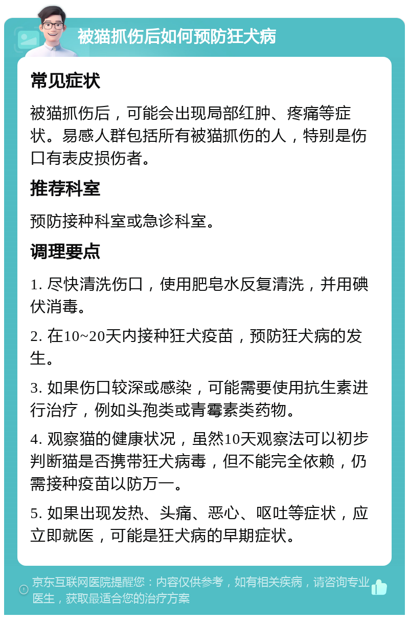 被猫抓伤后如何预防狂犬病 常见症状 被猫抓伤后，可能会出现局部红肿、疼痛等症状。易感人群包括所有被猫抓伤的人，特别是伤口有表皮损伤者。 推荐科室 预防接种科室或急诊科室。 调理要点 1. 尽快清洗伤口，使用肥皂水反复清洗，并用碘伏消毒。 2. 在10~20天内接种狂犬疫苗，预防狂犬病的发生。 3. 如果伤口较深或感染，可能需要使用抗生素进行治疗，例如头孢类或青霉素类药物。 4. 观察猫的健康状况，虽然10天观察法可以初步判断猫是否携带狂犬病毒，但不能完全依赖，仍需接种疫苗以防万一。 5. 如果出现发热、头痛、恶心、呕吐等症状，应立即就医，可能是狂犬病的早期症状。