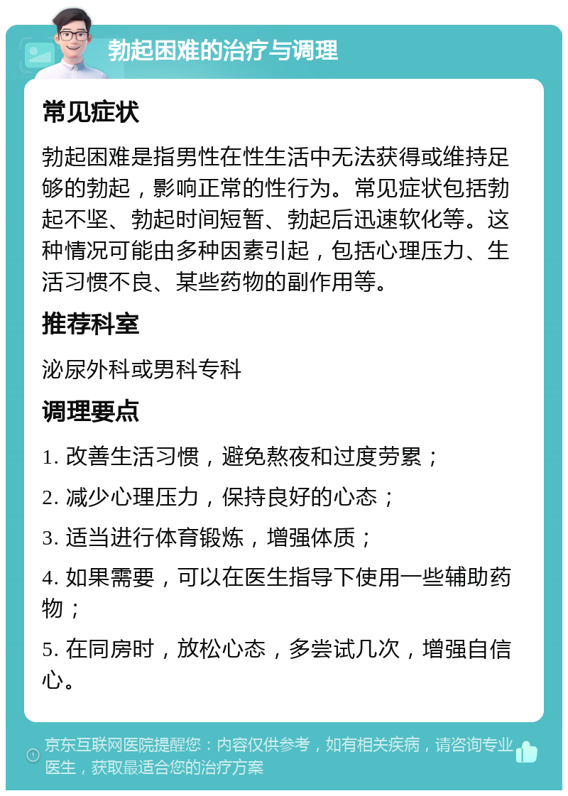 勃起困难的治疗与调理 常见症状 勃起困难是指男性在性生活中无法获得或维持足够的勃起，影响正常的性行为。常见症状包括勃起不坚、勃起时间短暂、勃起后迅速软化等。这种情况可能由多种因素引起，包括心理压力、生活习惯不良、某些药物的副作用等。 推荐科室 泌尿外科或男科专科 调理要点 1. 改善生活习惯，避免熬夜和过度劳累； 2. 减少心理压力，保持良好的心态； 3. 适当进行体育锻炼，增强体质； 4. 如果需要，可以在医生指导下使用一些辅助药物； 5. 在同房时，放松心态，多尝试几次，增强自信心。