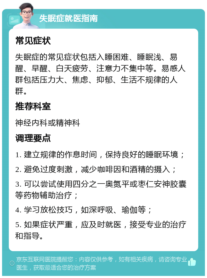 失眠症就医指南 常见症状 失眠症的常见症状包括入睡困难、睡眠浅、易醒、早醒、白天疲劳、注意力不集中等。易感人群包括压力大、焦虑、抑郁、生活不规律的人群。 推荐科室 神经内科或精神科 调理要点 1. 建立规律的作息时间，保持良好的睡眠环境； 2. 避免过度刺激，减少咖啡因和酒精的摄入； 3. 可以尝试使用四分之一奥氮平或枣仁安神胶囊等药物辅助治疗； 4. 学习放松技巧，如深呼吸、瑜伽等； 5. 如果症状严重，应及时就医，接受专业的治疗和指导。