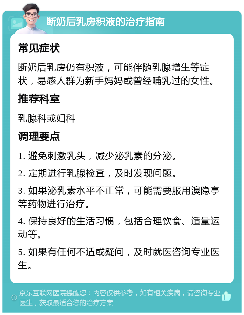 断奶后乳房积液的治疗指南 常见症状 断奶后乳房仍有积液，可能伴随乳腺增生等症状，易感人群为新手妈妈或曾经哺乳过的女性。 推荐科室 乳腺科或妇科 调理要点 1. 避免刺激乳头，减少泌乳素的分泌。 2. 定期进行乳腺检查，及时发现问题。 3. 如果泌乳素水平不正常，可能需要服用溴隐亭等药物进行治疗。 4. 保持良好的生活习惯，包括合理饮食、适量运动等。 5. 如果有任何不适或疑问，及时就医咨询专业医生。